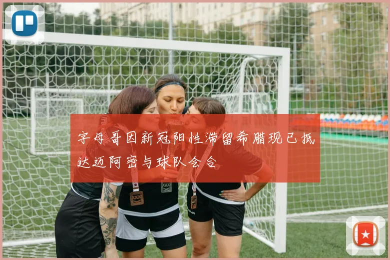 字母哥因新冠阳性滞留希腊现已抵达迈阿密与球队会合