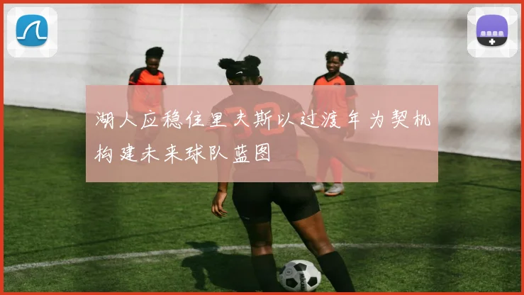 湖人应稳住里夫斯以过渡年为契机构建未来球队蓝图