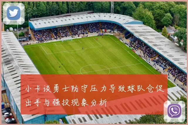 小卡谈勇士防守压力导致球队仓促出手与强投现象分析