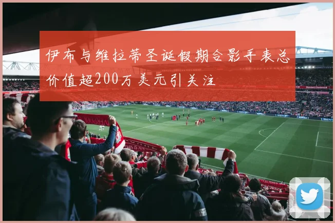 伊布与维拉蒂圣诞假期合影手表总价值超200万美元引关注