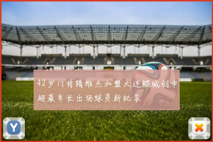 42岁门将隋维杰加盟大连鲲城创中超最年长出场球员新纪录