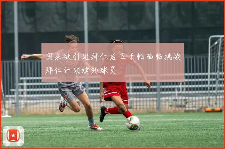 国米欲引进拜仁后卫于帕面临挑战拜仁计划续约球员