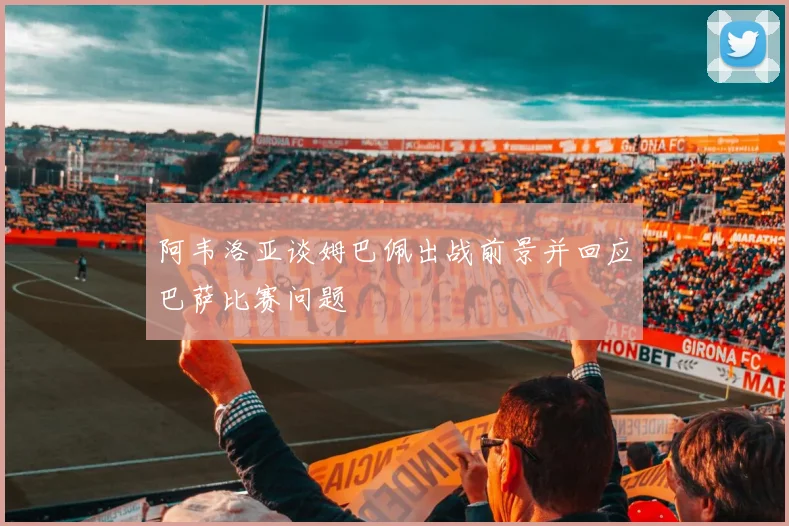阿韦洛亚谈姆巴佩出战前景并回应巴萨比赛问题