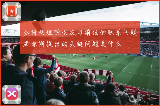 如何处理现女友与前任的联系问题皮尔斯提出的关键问题是什么