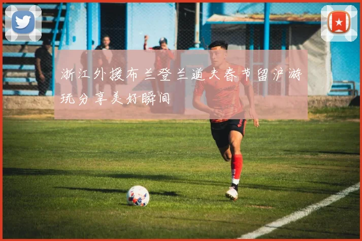 浙江外援布兰登兰道夫春节留沪游玩分享美好瞬间