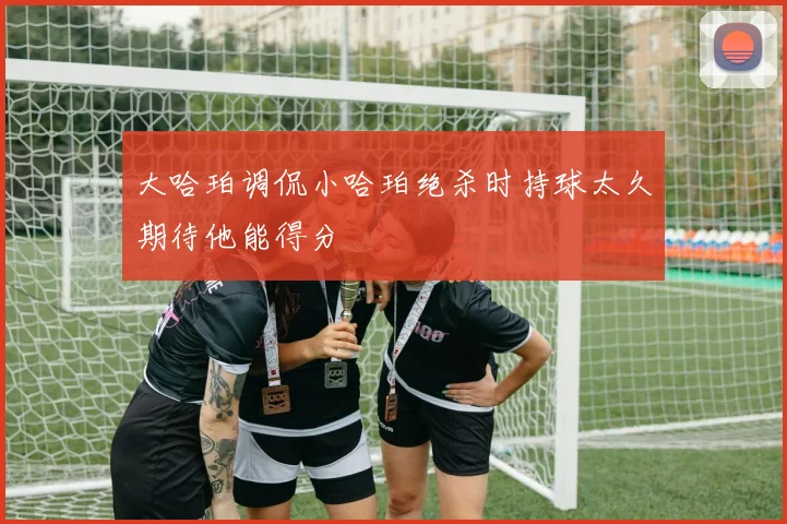 大哈珀调侃小哈珀绝杀时持球太久期待他能得分