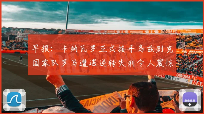 早报：卡纳瓦罗正式接手乌兹别克国家队罗马遭遇逆转失利令人震惊