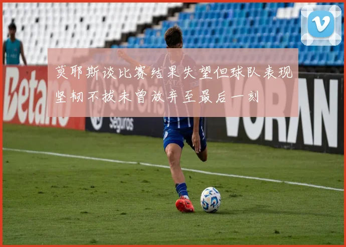 莫耶斯谈比赛结果失望但球队表现坚韧不拔未曾放弃至最后一刻