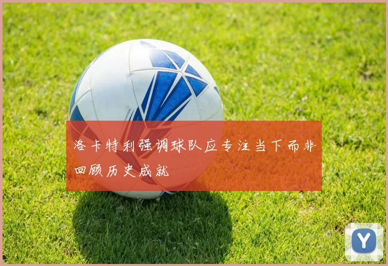 洛卡特利强调球队应专注当下而非回顾历史成就