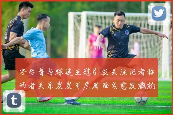 字母哥与球迷互怼引发关注记者称两者关系岌岌可危局面或愈发尴尬