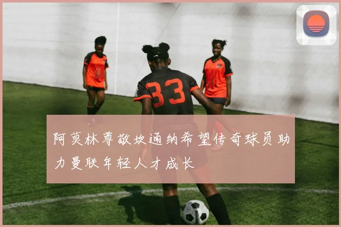 阿莫林尊敬坎通纳希望传奇球员助力曼联年轻人才成长