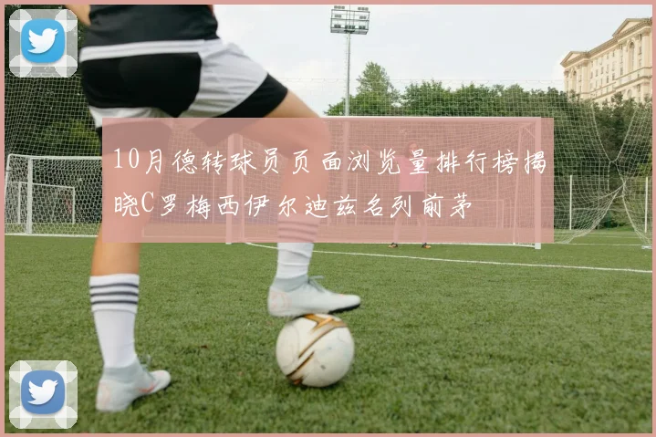 10月德转球员页面浏览量排行榜揭晓C罗梅西伊尔迪兹名列前茅