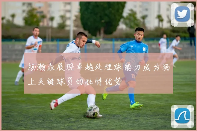 杨瀚森展现卓越处理球能力成为场上关键球员的独特优势