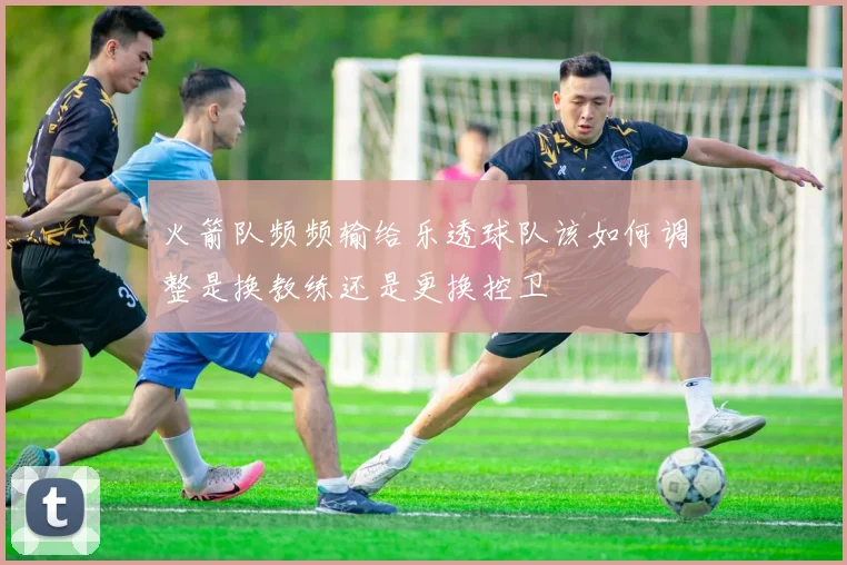 火箭队频频输给乐透球队该如何调整是换教练还是更换控卫