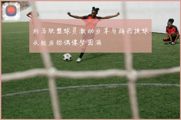 利马联盟球员激动分享与梅西换球衣经历称偶像梦圆满