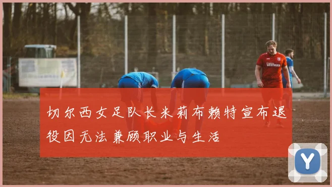 切尔西女足队长米莉布赖特宣布退役因无法兼顾职业与生活