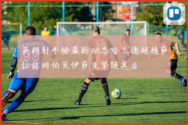 英超射手榜最新动态哈兰德超越萨拉赫姆伯莫伊萨克紧随其后