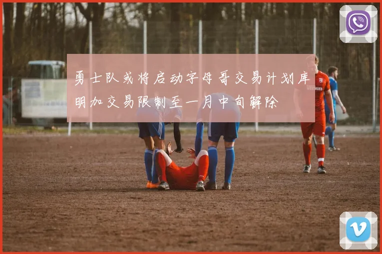 勇士队或将启动字母哥交易计划库明加交易限制至一月中旬解除