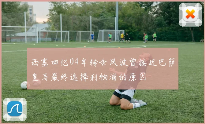 西塞回忆04年转会风波曾接近巴萨皇马最终选择利物浦的原因