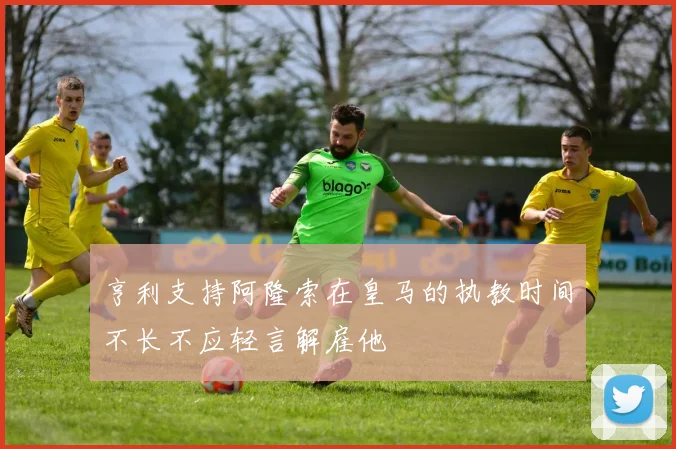 亨利支持阿隆索在皇马的执教时间不长不应轻言解雇他